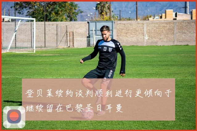 登贝莱续约谈判顺利进行更倾向于继续留在巴黎圣日耳曼