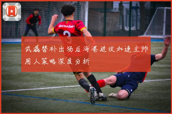 武磊替补出场后海港进攻加速主帅用人策略深度分析