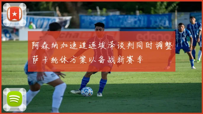 阿森纳加速追逐埃泽谈判同时调整萨卡轮休方案以备战新赛季