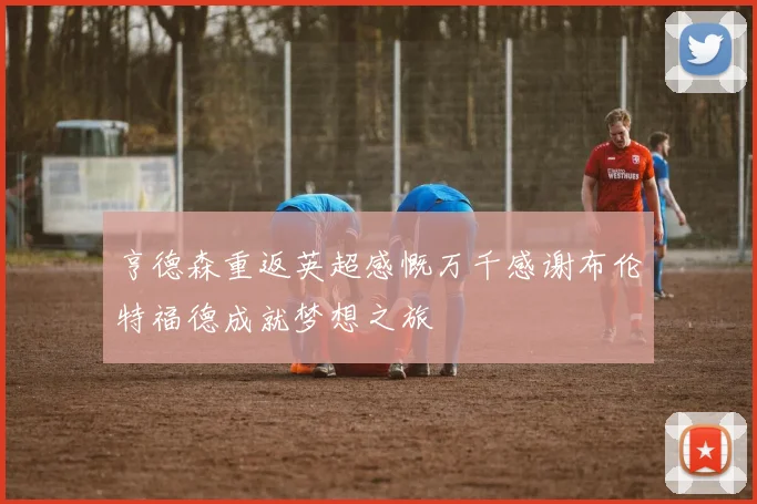 亨德森重返英超感慨万千感谢布伦特福德成就梦想之旅