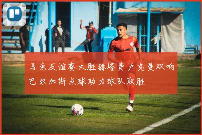 马竞友谊赛大胜赫塔费卢克曼双响巴尔加斯点球助力球队取胜