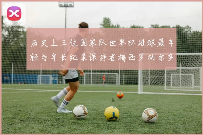 历史上三位国家队世界杯进球最年轻与年长纪录保持者梅西罗纳尔多劳德鲁普