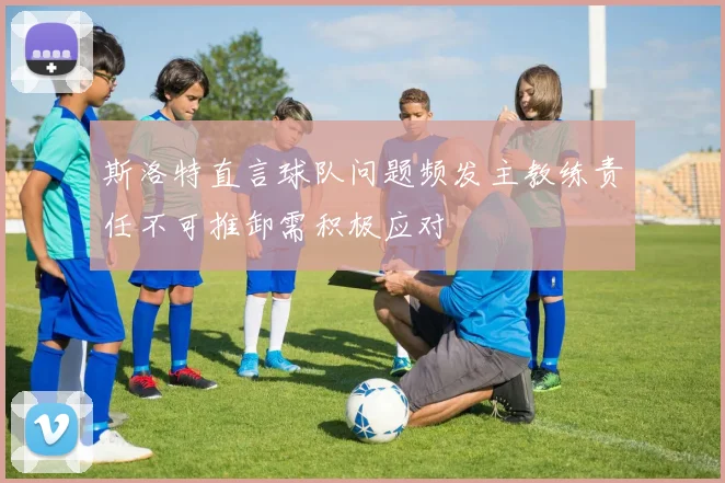 斯洛特直言球队问题频发主教练责任不可推卸需积极应对