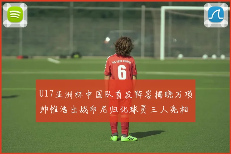 U17亚洲杯中国队首发阵容揭晓万项帅惟浩出战印尼归化球员三人亮相