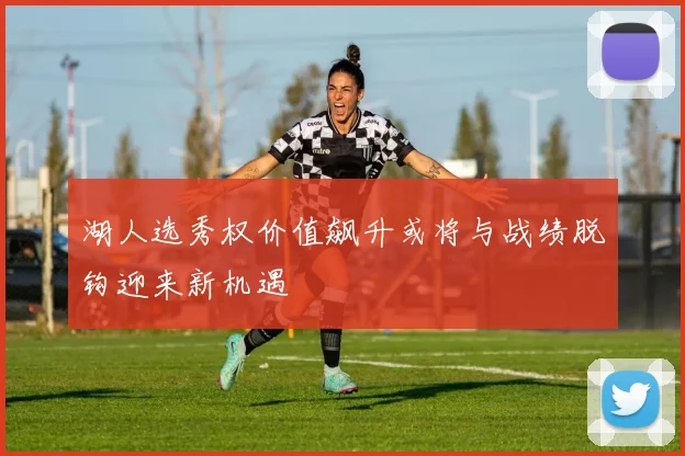 湖人选秀权价值飙升或将与战绩脱钩迎来新机遇