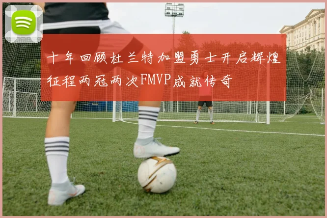 十年回顾杜兰特加盟勇士开启辉煌征程两冠两次FMVP成就传奇