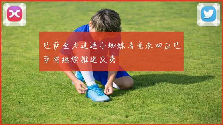 巴萨全力追逐小蜘蛛马竞未回应巴萨将继续推进交易
