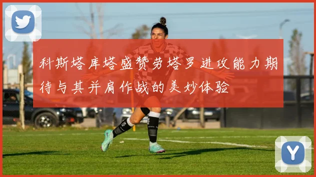 科斯塔库塔盛赞劳塔罗进攻能力期待与其并肩作战的美妙体验