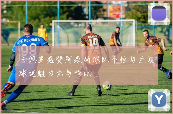 卡佩罗盛赞阿森纳球队个性与主场球迷魅力无与伦比