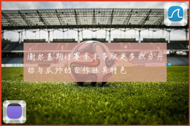 谢尔基期待赛季末争取更多积分并称与瓜帅的合作独具特色