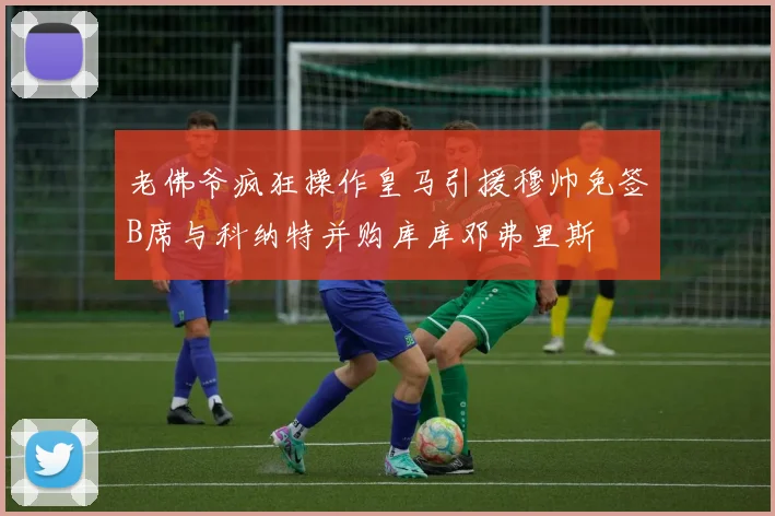 老佛爷疯狂操作皇马引援穆帅免签B席与科纳特并购库库邓弗里斯