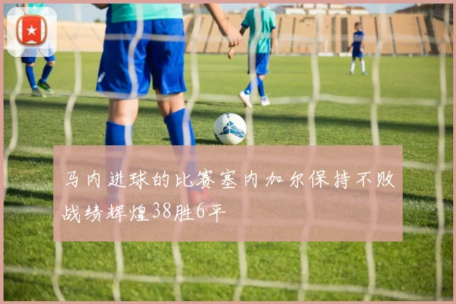马内进球的比赛塞内加尔保持不败战绩辉煌38胜6平