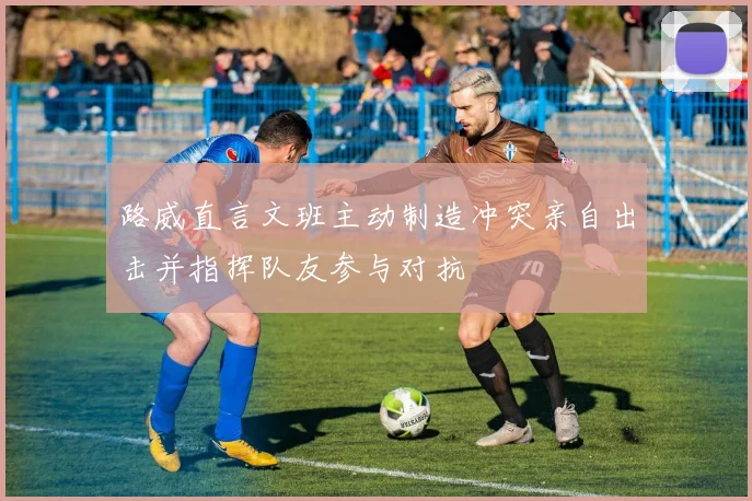 路威直言文班主动制造冲突亲自出击并指挥队友参与对抗