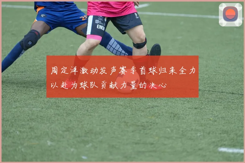 周定洋激动发声赛季首球归来全力以赴为球队贡献力量的决心