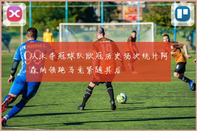 从未夺冠球队欧冠历史场次统计阿森纳领跑马竞紧随其后