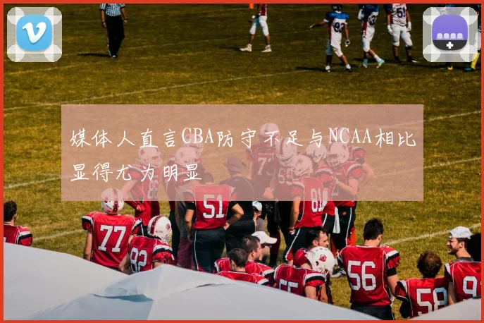 媒体人直言CBA防守不足与NCAA相比显得尤为明显