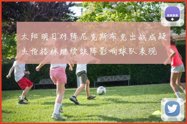 太阳明日对阵尼克斯布克出战成疑杰伦格林继续缺阵影响球队表现