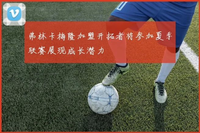 弗林卡梅隆加盟开拓者将参加夏季联赛展现成长潜力