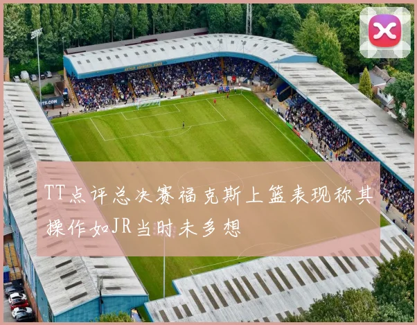 TT点评总决赛福克斯上篮表现称其操作如JR当时未多想