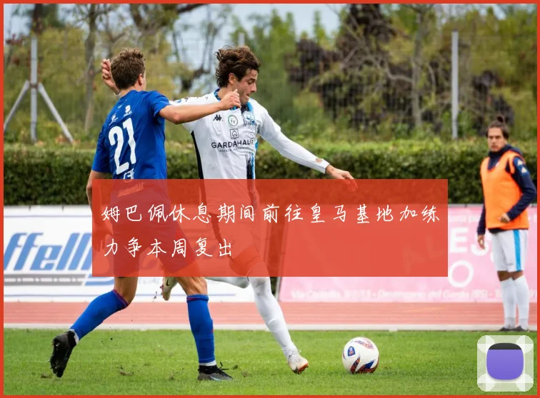 姆巴佩休息期间前往皇马基地加练力争本周复出