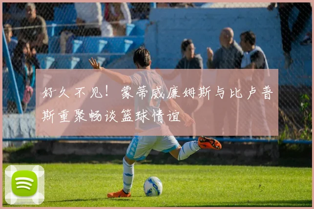 好久不见！蒙蒂威廉姆斯与比卢普斯重聚畅谈篮球情谊