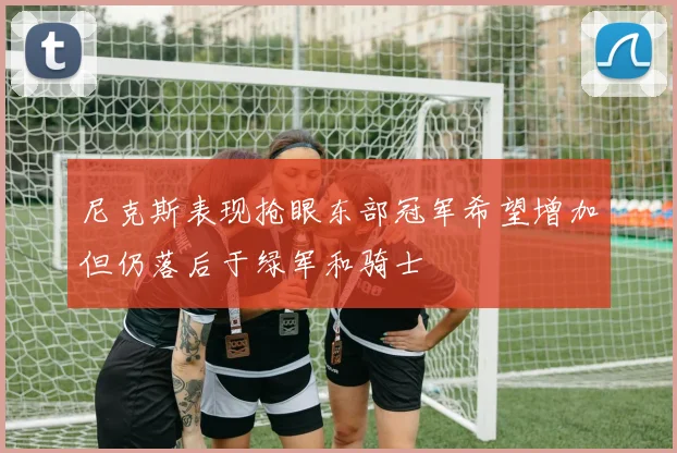尼克斯表现抢眼东部冠军希望增加但仍落后于绿军和骑士