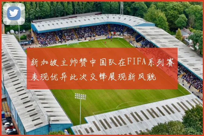 新加坡主帅赞中国队在FIFA系列赛表现优异此次交锋展现新风貌