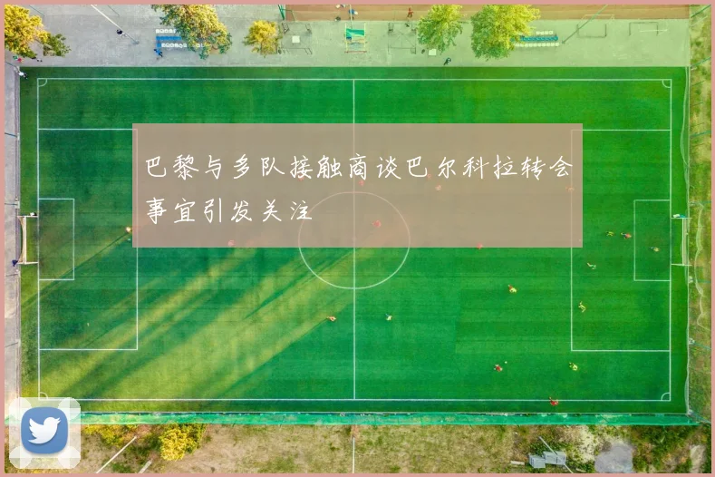 巴黎与多队接触商谈巴尔科拉转会事宜引发关注