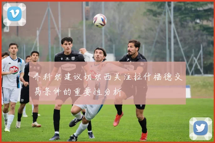 乔科尔建议切尔西关注拉什福德交易条件的重要性分析