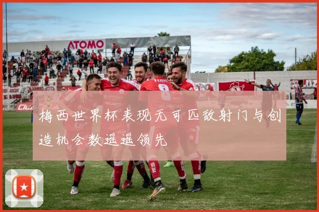梅西世界杯表现无可匹敌射门与创造机会数遥遥领先